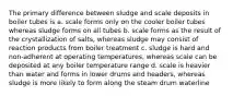 The primary difference between sludge and scale deposits in boiler tubes is a. scale forms only on the cooler boiler tubes whereas sludge forms on all tubes b. scale forms as the result of the crystallization of salts, whereas sludge may consist of reaction products from boiler treatment c. sludge is hard and non-adherent at operating temperatures, whereas scale can be deposited at any boiler temperature range d. scale is heavier than water and forms in lower drums and headers, whereas sludge is more likely to form along the steam drum waterline