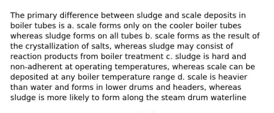 The primary difference between sludge and scale deposits in boiler tubes is a. scale forms only on the cooler boiler tubes whereas sludge forms on all tubes b. scale forms as the result of the crystallization of salts, whereas sludge may consist of reaction products from boiler treatment c. sludge is hard and non-adherent at operating temperatures, whereas scale can be deposited at any boiler temperature range d. scale is heavier than water and forms in lower drums and headers, whereas sludge is more likely to form along the steam drum waterline