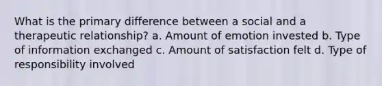 What is the primary difference between a social and a therapeutic relationship? a. Amount of emotion invested b. Type of information exchanged c. Amount of satisfaction felt d. Type of responsibility involved