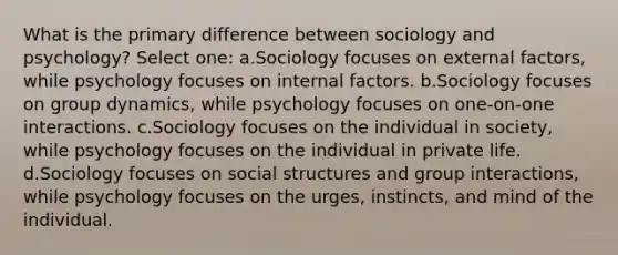 What is the primary difference between sociology and psychology? Select one: a.Sociology focuses on external factors, while psychology focuses on internal factors. b.Sociology focuses on group dynamics, while psychology focuses on one-on-one interactions. c.Sociology focuses on the individual in society, while psychology focuses on the individual in private life. d.Sociology focuses on social structures and group interactions, while psychology focuses on the urges, instincts, and mind of the individual.