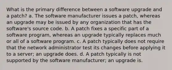 What is the primary difference between a software upgrade and a patch? a. The software manufacturer issues a patch, whereas an upgrade may be issued by any organization that has the software's source code. b. A patch fixes a specific part of a software program, whereas an upgrade typically replaces much or all of a software program. c. A patch typically does not require that the network administrator test its changes before applying it to a server; an upgrade does. d. A patch typically is not supported by the software manufacturer; an upgrade is.