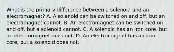 What is the primary difference between a solenoid and an electromagnet? A. A solenoid can be switched on and off, but an electromagnet cannot. B. An electromagnet can be switched on and off, but a solenoid cannot. C. A solenoid has an iron core, but an electromagnet does not. D. An electromagnet has an iron core, but a solenoid does not.