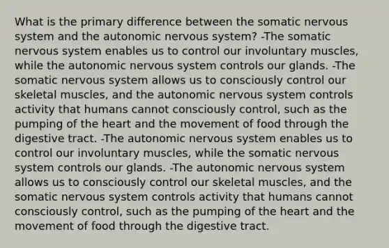 What is the primary difference between the somatic nervous system and the autonomic nervous system? -The somatic nervous system enables us to control our involuntary muscles, while the autonomic nervous system controls our glands. -The somatic nervous system allows us to consciously control our skeletal muscles, and the autonomic nervous system controls activity that humans cannot consciously control, such as the pumping of the heart and the movement of food through the digestive tract. -The autonomic nervous system enables us to control our involuntary muscles, while the somatic nervous system controls our glands. -The autonomic nervous system allows us to consciously control our skeletal muscles, and the somatic nervous system controls activity that humans cannot consciously control, such as the pumping of the heart and the movement of food through the digestive tract.