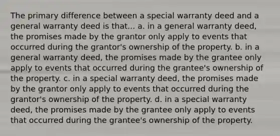 The primary difference between a special warranty deed and a general warranty deed is that... a. in a general warranty deed, the promises made by the grantor only apply to events that occurred during the grantor's ownership of the property. b. in a general warranty deed, the promises made by the grantee only apply to events that occurred during the grantee's ownership of the property. c. in a special warranty deed, the promises made by the grantor only apply to events that occurred during the grantor's ownership of the property. d. in a special warranty deed, the promises made by the grantee only apply to events that occurred during the grantee's ownership of the property.