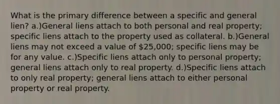 What is the primary difference between a specific and general lien? a.)General liens attach to both personal and real property; specific liens attach to the property used as collateral. b.)General liens may not exceed a value of 25,000; specific liens may be for any value. c.)Specific liens attach only to personal property; general liens attach only to real property. d.)Specific liens attach to only real property; general liens attach to either personal property or real property.