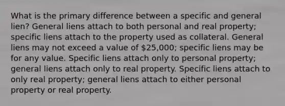 What is the primary difference between a specific and general lien? General liens attach to both personal and real property; specific liens attach to the property used as collateral. General liens may not exceed a value of 25,000; specific liens may be for any value. Specific liens attach only to personal property; general liens attach only to real property. Specific liens attach to only real property; general liens attach to either personal property or real property.