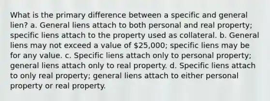 What is the primary difference between a specific and general lien? a. General liens attach to both personal and real property; specific liens attach to the property used as collateral. b. General liens may not exceed a value of 25,000; specific liens may be for any value. c. Specific liens attach only to personal property; general liens attach only to real property. d. Specific liens attach to only real property; general liens attach to either personal property or real property.