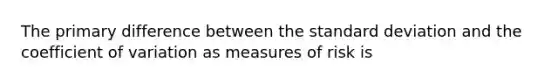 The primary difference between the standard deviation and the coefficient of variation as measures of risk is