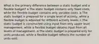 What is the primary difference between a static budget and a flexible budget? a.The static budget contains only fixed costs, while the flexible budget contains only variable costs. b.The static budget is prepared for a single level of activity, while a flexible budget is adjusted for different activity levels. c.The static budget is constructed using input from only upper level management, while a flexible budget obtains input from all levels of management. d.The static budget is prepared only for units produced, while a flexible budget reflects the number of units sold.