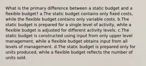 What is the primary difference between a static budget and a flexible budget? a.The static budget contains only fixed costs, while the flexible budget contains only variable costs. b.The static budget is prepared for a single level of activity, while a flexible budget is adjusted for different activity levels. c.The static budget is constructed using input from only upper level management, while a flexible budget obtains input from all levels of management. d.The static budget is prepared only for units produced, while a flexible budget reflects the number of units sold.