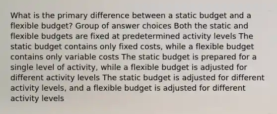 What is the primary difference between a static budget and a flexible budget? Group of answer choices Both the static and flexible budgets are fixed at predetermined activity levels The static budget contains only fixed costs, while a flexible budget contains only variable costs The static budget is prepared for a single level of activity, while a flexible budget is adjusted for different activity levels The static budget is adjusted for different activity levels, and a flexible budget is adjusted for different activity levels