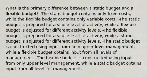 What is the primary difference between a static budget and a flexible budget? -The static budget contains only fixed costs, while the flexible budget contains only variable costs. -The static budget is prepared for a single level of activity, while a flexible budget is adjusted for different activity levels. -The flexible budget is prepared for a single level of activity, while a static budget is adjusted for different activity levels. -The static budget is constructed using input from only upper level management, while a flexible budget obtains input from all levels of management. -The flexible budget is constructed using input from only upper level management, while a static budget obtains input from all levels of management.