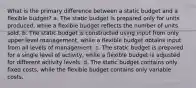 What is the primary difference between a static budget and a flexible budget? a. The static budget is prepared only for units produced, while a flexible budget reflects the number of units sold. b. The static budget is constructed using input from only upper level management, while a flexible budget obtains input from all levels of management. c. The static budget is prepared for a single level of activity, while a flexible budget is adjusted for different activity levels. d. The static budget contains only fixed costs, while the flexible budget contains only variable costs.