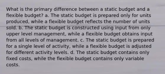 What is the primary difference between a static budget and a flexible budget? a. The static budget is prepared only for units produced, while a flexible budget reflects the number of units sold. b. The static budget is constructed using input from only upper level management, while a flexible budget obtains input from all levels of management. c. The static budget is prepared for a single level of activity, while a flexible budget is adjusted for different activity levels. d. The static budget contains only fixed costs, while the flexible budget contains only variable costs.