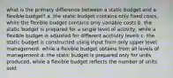 what is the primary difference between a static budget and a flexible budget? a. the static budget contains only fixed costs, while the flexible budget contains only variable costs b. the static budget is prepared for a single level of activity, while a flexible budget is adjusted for different acctivity levels c. the static budget is constructed using input from only upper level management, while a flexible budget obtains from all levels of management d. the static budget is prepared only for units produced, while a flexible budget reflects the number of units sold