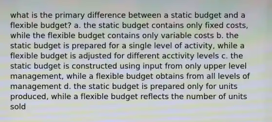 what is the primary difference between a static budget and a flexible budget? a. the static budget contains only fixed costs, while the flexible budget contains only variable costs b. the static budget is prepared for a single level of activity, while a flexible budget is adjusted for different acctivity levels c. the static budget is constructed using input from only upper level management, while a flexible budget obtains from all levels of management d. the static budget is prepared only for units produced, while a flexible budget reflects the number of units sold