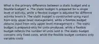 What is the primary difference between a static budget and a flexible budget? a. The static budget is prepared for a single level of activity, while a flexible budget is adjusted for different activity levels b. The static budget is constructed using input from only upper level management, while a flexible budget obtains input from only upper level management c. The static budget is prepared only for units produced, while a flexible budget reflects the number of units sold d. The static budget contains only fixed costs, while the flexible budget contains only variable costs