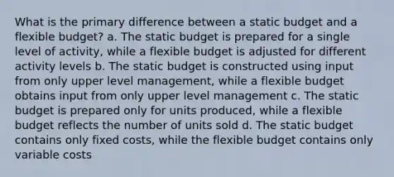 What is the primary difference between a static budget and a flexible budget? a. The static budget is prepared for a single level of activity, while a flexible budget is adjusted for different activity levels b. The static budget is constructed using input from only upper level management, while a flexible budget obtains input from only upper level management c. The static budget is prepared only for units produced, while a flexible budget reflects the number of units sold d. The static budget contains only fixed costs, while the flexible budget contains only variable costs