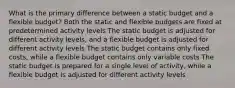 What is the primary difference between a static budget and a flexible budget? Both the static and flexible budgets are fixed at predetermined activity levels The static budget is adjusted for different activity levels, and a flexible budget is adjusted for different activity levels The static budget contains only fixed costs, while a flexible budget contains only variable costs The static budget is prepared for a single level of activity, while a flexible budget is adjusted for different activity levels