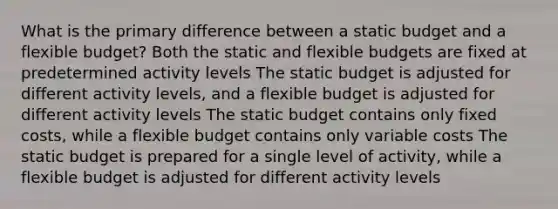 What is the primary difference between a static budget and a flexible budget? Both the static and flexible budgets are fixed at predetermined activity levels The static budget is adjusted for different activity levels, and a flexible budget is adjusted for different activity levels The static budget contains only fixed costs, while a flexible budget contains only variable costs The static budget is prepared for a single level of activity, while a flexible budget is adjusted for different activity levels