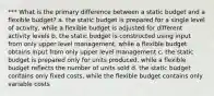 *** What is the primary difference between a static budget and a flexible budget? a. the static budget is prepared for a single level of activity, while a flexible budget is adjusted for different activity levels b. the static budget is constructed using input from only upper level management, while a flexible budget obtains input from only upper level management c. the static budget is prepared only for units produced, while a flexible budget reflects the number of units sold d. the static budget contains only fixed costs, while the flexible budget contains only variable costs