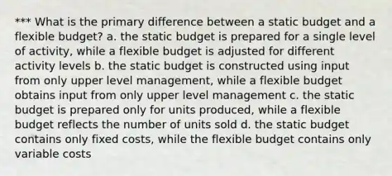 *** What is the primary difference between a static budget and a flexible budget? a. the static budget is prepared for a single level of activity, while a flexible budget is adjusted for different activity levels b. the static budget is constructed using input from only upper level management, while a flexible budget obtains input from only upper level management c. the static budget is prepared only for units produced, while a flexible budget reflects the number of units sold d. the static budget contains only fixed costs, while the flexible budget contains only variable costs