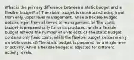 What is the primary difference between a static budget and a flexible budget? a) The static budget is constructed using input from only upper level management, while a flexible budget obtains input from all levels of management. b) The static budget is prepared only for units produced, while a flexible budget reflects the number of units sold. c) The static budget contains only fixed costs, while the flexible budget contains only variable costs. d) The static budget is prepared for a single level of activity, while a flexible budget is adjusted for different activity levels.