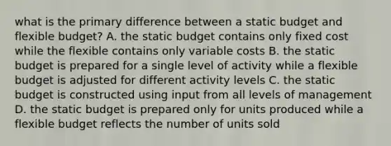 what is the primary difference between a static budget and flexible budget? A. the static budget contains only fixed cost while the flexible contains only variable costs B. the static budget is prepared for a single level of activity while a flexible budget is adjusted for different activity levels C. the static budget is constructed using input from all levels of management D. the static budget is prepared only for units produced while a flexible budget reflects the number of units sold