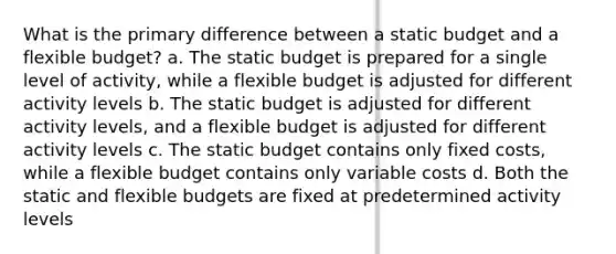 What is the primary difference between a static budget and a flexible budget? a. The static budget is prepared for a single level of activity, while a flexible budget is adjusted for different activity levels b. The static budget is adjusted for different activity levels, and a flexible budget is adjusted for different activity levels c. The static budget contains only fixed costs, while a flexible budget contains only variable costs d. Both the static and flexible budgets are fixed at predetermined activity levels