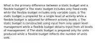 What is the primary difference between a static budget and a flexible budget? a The static budget includes only fixed costs while the flexible budget includes only variable costs. b The static budget is prepared for a single level of activity while a flexible budget is adjusted for different activity levels. c The static budget is constructed using input from only upper level management while a flexible budget obtains input from all levels of management. d The static budget is prepared only for units produced while a flexible budget reflects the number of units sold.