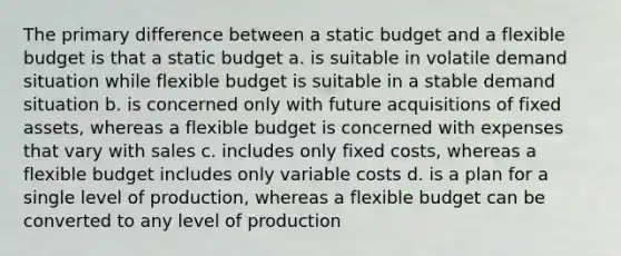 The primary difference between a static budget and a flexible budget is that a static budget a. is suitable in volatile demand situation while flexible budget is suitable in a stable demand situation b. is concerned only with future acquisitions of fixed assets, whereas a flexible budget is concerned with expenses that vary with sales c. includes only fixed costs, whereas a flexible budget includes only variable costs d. is a plan for a single level of production, whereas a flexible budget can be converted to any level of production