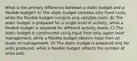 What is the primary difference between a static budget and a flexible budget? A) The static budget contains only fixed costs, while the flexible budget contains only variable costs. B) The static budget is prepared for a single level of activity, while a flexible budget is adjusted for different activity levels. C) The static budget is constructed using input from only upper level management, while a flexible budget obtains input from all levels of management. D) The static budget is prepared only for units produced, while a flexible budget reflects the number of units sold.