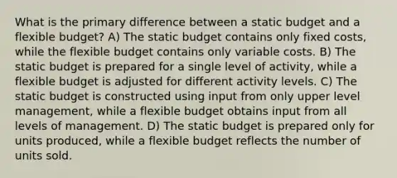 What is the primary difference between a static budget and a flexible budget? A) The static budget contains only fixed costs, while the flexible budget contains only variable costs. B) The static budget is prepared for a single level of activity, while a flexible budget is adjusted for different activity levels. C) The static budget is constructed using input from only upper level management, while a flexible budget obtains input from all levels of management. D) The static budget is prepared only for units produced, while a flexible budget reflects the number of units sold.