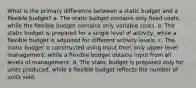 What is the primary difference between a static budget and a flexible budget? a. The static budget contains only fixed costs, while the flexible budget contains only variable costs. b. The static budget is prepared for a single level of activity, while a flexible budget is adjusted for different activity levels. c. The static budget is constructed using input from only upper level management, while a flexible budget obtains input from all levels of management. d. The static budget is prepared only for units produced, while a flexible budget reflects the number of units sold.