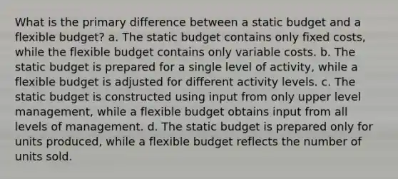 What is the primary difference between a static budget and a flexible budget? a. The static budget contains only fixed costs, while the flexible budget contains only variable costs. b. The static budget is prepared for a single level of activity, while a flexible budget is adjusted for different activity levels. c. The static budget is constructed using input from only upper level management, while a flexible budget obtains input from all levels of management. d. The static budget is prepared only for units produced, while a flexible budget reflects the number of units sold.