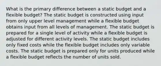 What is the primary difference between a static budget and a flexible budget? The static budget is constructed using input from only upper level management while a flexible budget obtains input from all levels of management. The static budget is prepared for a single level of activity while a flexible budget is adjusted for different activity levels. The static budget includes only fixed costs while the flexible budget includes only variable costs. The static budget is prepared only for units produced while a flexible budget reflects the number of units sold.