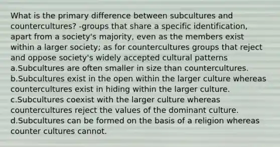 What is the primary difference between subcultures and countercultures? -groups that share a specific identification, apart from a society's majority, even as the members exist within a larger society; as for countercultures groups that reject and oppose society's widely accepted cultural patterns a.Subcultures are often smaller in size than countercultures. b.Subcultures exist in the open within the larger culture whereas countercultures exist in hiding within the larger culture. c.Subcultures coexist with the larger culture whereas countercultures reject the values of the dominant culture. d.Subcultures can be formed on the basis of a religion whereas counter cultures cannot.