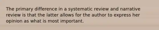 The primary difference in a systematic review and narrative review is that the latter allows for the author to express her opinion as what is most important.