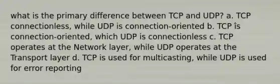 what is the primary difference between TCP and UDP? a. TCP connectionless, while UDP is connection-oriented b. TCP îs connection-oriented, which UDP is connectionless c. TCP operates at the Network layer, while UDP operates at the Transport layer d. TCP is used for multicasting, while UDP is used for error reporting