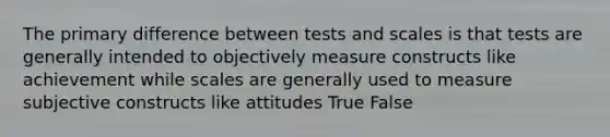 The primary difference between tests and scales is that tests are generally intended to objectively measure constructs like achievement while scales are generally used to measure subjective constructs like attitudes True False