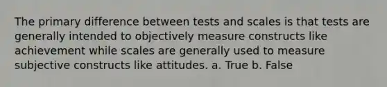 The primary difference between tests and scales is that tests are generally intended to objectively measure constructs like achievement while scales are generally used to measure subjective constructs like attitudes. a. True b. False