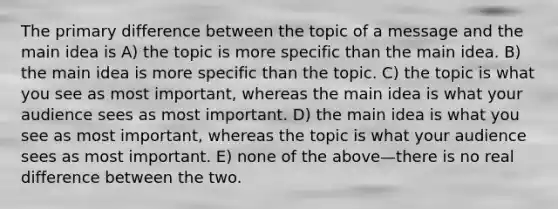 The primary difference between the topic of a message and the main idea is A) the topic is more specific than the main idea. B) the main idea is more specific than the topic. C) the topic is what you see as most important, whereas the main idea is what your audience sees as most important. D) the main idea is what you see as most important, whereas the topic is what your audience sees as most important. E) none of the above—there is no real difference between the two.