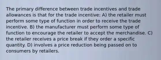 The primary difference between trade incentives and trade allowances is that for the trade incentive: A) the retailer must perform some type of function in order to receive the trade incentive. B) the manufacturer must perform some type of function to encourage the retailer to accept the merchandise. C) the retailer receives a price break if they order a specific quantity. D) involves a price reduction being passed on to consumers by retailers.