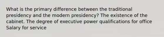 What is the primary difference between the traditional presidency and the modern presidency? The existence of the cabinet. The degree of executive power qualifications for office Salary for service