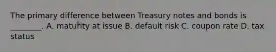 The primary difference between Treasury notes and bonds is ________. A. maturity at issue B. default risk C. coupon rate D. tax status