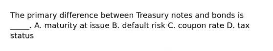 The primary difference between Treasury notes and bonds is _____. A. maturity at issue B. default risk C. coupon rate D. tax status