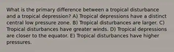 What is the primary difference between a tropical disturbance and a tropical depression? A) Tropical depressions have a distinct central low pressure zone. B) Tropical disturbances are larger. C) Tropical disturbances have greater winds. D) Tropical depressions are closer to the equator. E) Tropical disturbances have higher pressures.