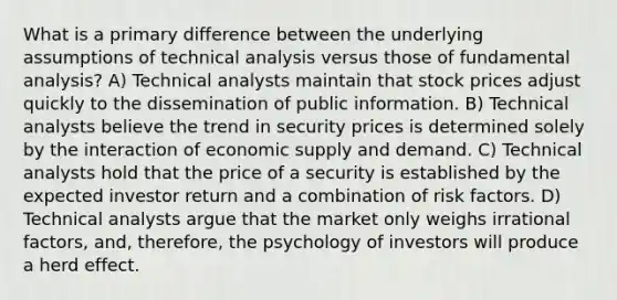 What is a primary difference between the underlying assumptions of technical analysis versus those of fundamental analysis? A) Technical analysts maintain that stock prices adjust quickly to the dissemination of public information. B) Technical analysts believe the trend in security prices is determined solely by the interaction of economic supply and demand. C) Technical analysts hold that the price of a security is established by the expected investor return and a combination of risk factors. D) Technical analysts argue that the market only weighs irrational factors, and, therefore, the psychology of investors will produce a herd effect.