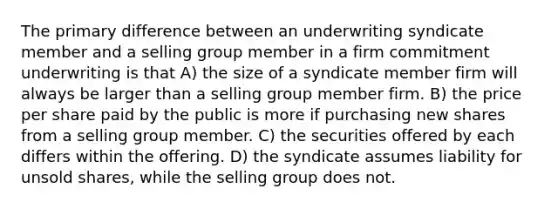 The primary difference between an underwriting syndicate member and a selling group member in a firm commitment underwriting is that A) the size of a syndicate member firm will always be larger than a selling group member firm. B) the price per share paid by the public is more if purchasing new shares from a selling group member. C) the securities offered by each differs within the offering. D) the syndicate assumes liability for unsold shares, while the selling group does not.