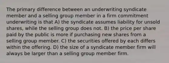 The primary difference between an underwriting syndicate member and a selling group member in a firm commitment underwriting is that A) the syndicate assumes liability for unsold shares, while the selling group does not. B) the price per share paid by the public is more if purchasing new shares from a selling group member. C) the securities offered by each differs within the offering. D) the size of a syndicate member firm will always be larger than a selling group member firm.